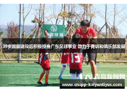 39岁国脚退役后积极投身广东足球事业 致力于青训和俱乐部发展