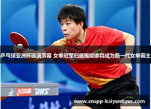 乒乓球亚洲杯圆满落幕 女单冠军归属揭晓谁将成为新一代女单霸主