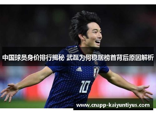 中国球员身价排行揭秘 武磊为何稳居榜首背后原因解析