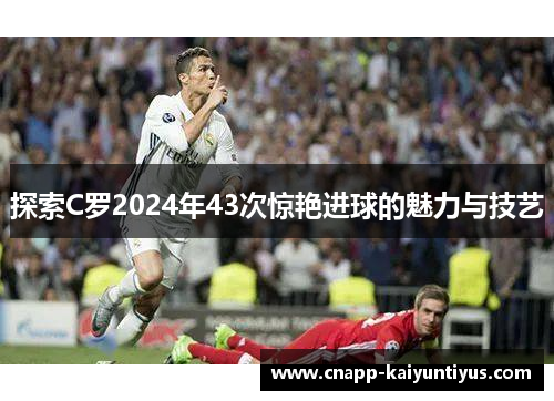 探索C罗2024年43次惊艳进球的魅力与技艺