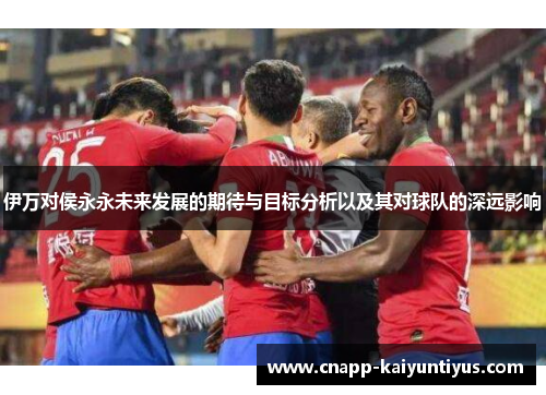 伊万对侯永永未来发展的期待与目标分析以及其对球队的深远影响