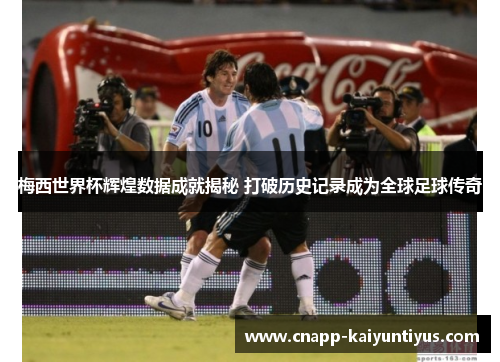 梅西世界杯辉煌数据成就揭秘 打破历史记录成为全球足球传奇