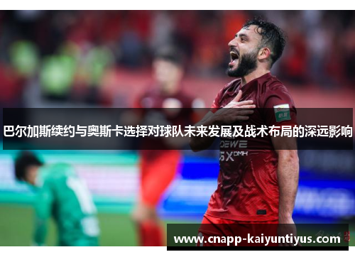 巴尔加斯续约与奥斯卡选择对球队未来发展及战术布局的深远影响