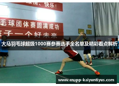 大马羽毛球超级1000赛参赛选手全名单及精彩看点解析