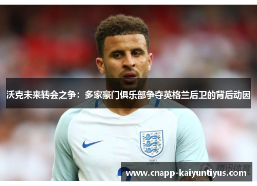 沃克未来转会之争：多家豪门俱乐部争夺英格兰后卫的背后动因