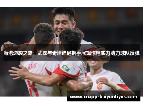 海港逆袭之路：武磊与奇塔迪尼携手展现惊艳实力助力球队反弹
