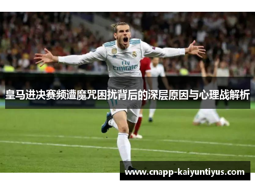 皇马进决赛频遭魔咒困扰背后的深层原因与心理战解析