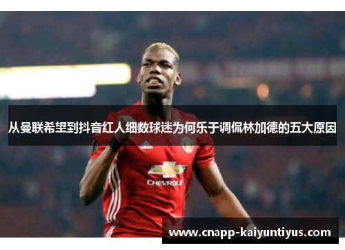 从曼联希望到抖音红人细数球迷为何乐于调侃林加德的五大原因