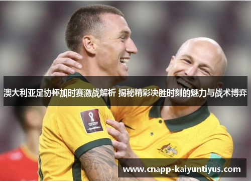 澳大利亚足协杯加时赛激战解析 揭秘精彩决胜时刻的魅力与战术博弈