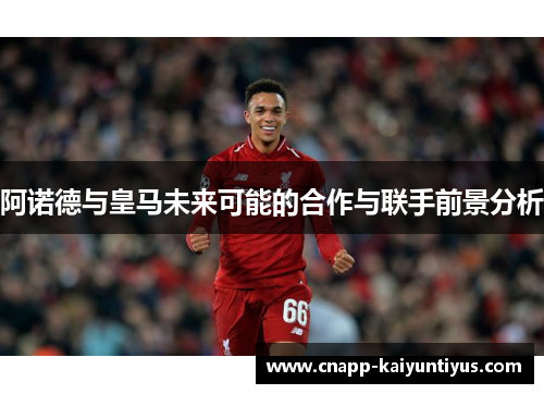 阿诺德与皇马未来可能的合作与联手前景分析