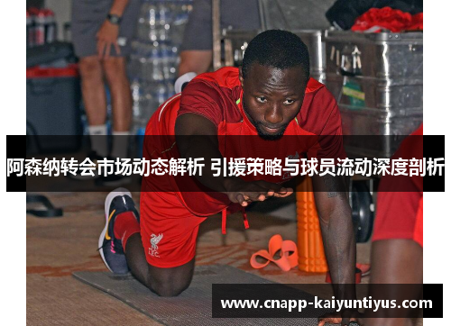 阿森纳转会市场动态解析 引援策略与球员流动深度剖析