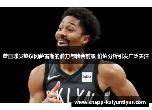 昔日球员热议冈萨雷斯的潜力与转会前景 价值分析引发广泛关注