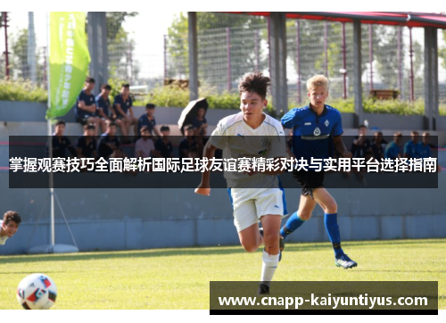 掌握观赛技巧全面解析国际足球友谊赛精彩对决与实用平台选择指南
