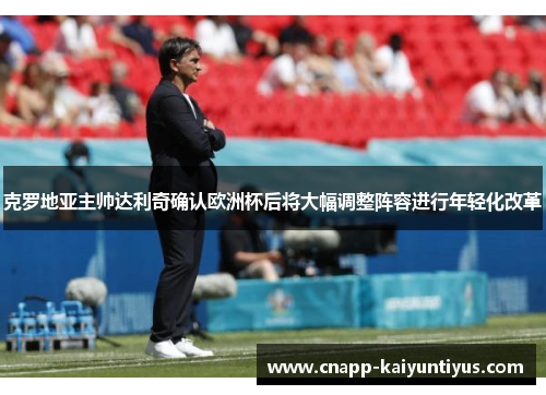 克罗地亚主帅达利奇确认欧洲杯后将大幅调整阵容进行年轻化改革