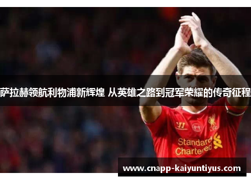 萨拉赫领航利物浦新辉煌 从英雄之路到冠军荣耀的传奇征程